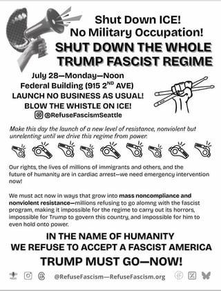 SEATTLE: July 28-Monday-NOON, Federal Building, 915 2nd Ave. NATIONWIDE: JULY 28: WE ARE IN AN EMERGENCY SITUATION: NO MORE BUSINESS AS USUAL! LAUNCH NO BUSINESS AS USUAL! BLOW THE WHISTLE ON ICE! ✊SHUT DOWN ICE! ✊NO MILITARY OCCUPATION! ✊SHUT DOWN THE WHOLE TRUMP FASCIST REGIME! TRUMP OUT NOW!