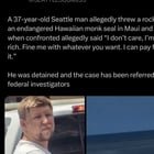 A 37-year-old Seattle man allegedly threw a rock at an endangered Hawaiian monk seal in Maui and when confronted allegedly said “I don’t care, I’m rich. Fine me with whatever you want. I can pay for it.”